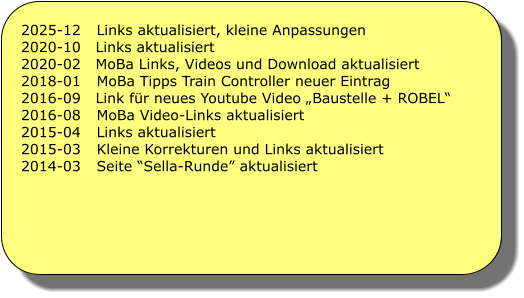 2025-12	Links aktualisiert, kleine Anpassungen 2020-10   Links aktualisiert 2020-02   MoBa Links, Videos und Download aktualisiert 2018-01	MoBa Tipps Train Controller neuer Eintrag 2016-09   Link f�r neues Youtube Video �Baustelle + ROBEL� 2016-08	MoBa Video-Links aktualisiert 2015-04	Links aktualisiert 2015-03	Kleine Korrekturen und Links aktualisiert 2014-03	Seite �Sella-Runde� aktualisiert
